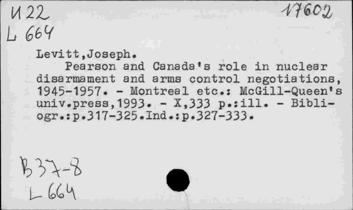 ﻿L
Levitt »Joseph.
Pearson and Canada’s role in nuclear disarmament and arms control negotiations, 1945-1957. - Montreal etc.: McGill-Queen’s univ.press,1993* - X,333 p.sill. - Bibli-ogr.:p.317-325.Ind.:p.327-333.